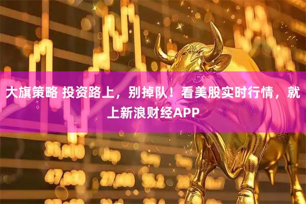 大旗策略 投资路上，别掉队！看美股实时行情，就上新浪财经APP