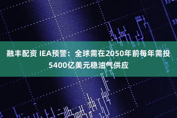 融丰配资 IEA预警：全球需在2050年前每年需投5400亿美元稳油气供应