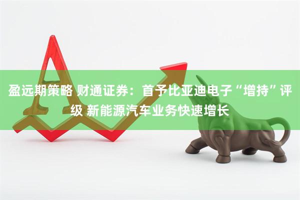 盈远期策略 财通证券：首予比亚迪电子“增持”评级 新能源汽车业务快速增长