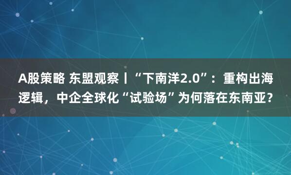 A股策略 东盟观察丨“下南洋2.0”：重构出海逻辑，中企全球化“试验场”为何落在东南亚？