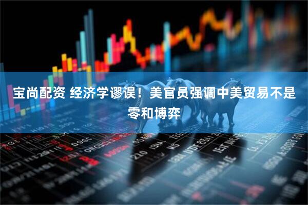 宝尚配资 经济学谬误！美官员强调中美贸易不是零和博弈
