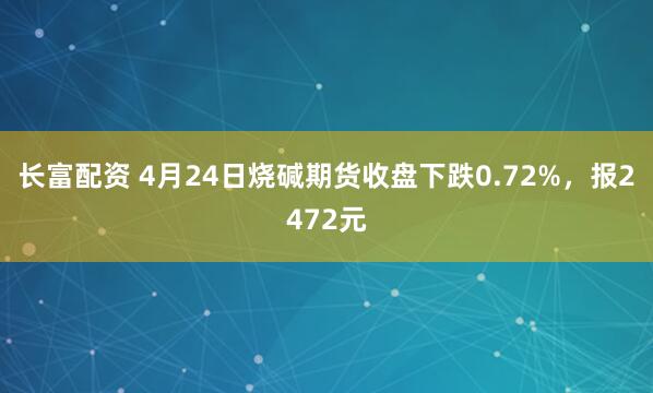 长富配资 4月24日烧碱期货收盘下跌0.72%，报2472元