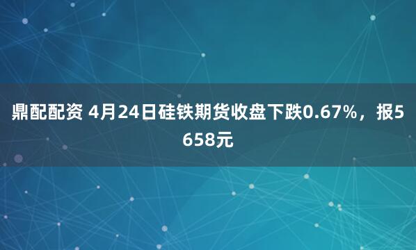 鼎配配资 4月24日硅铁期货收盘下跌0.67%，报5658元