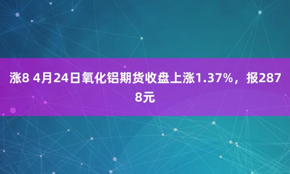 涨8 4月24日氧化铝期货收盘上涨1.37%，报2878元