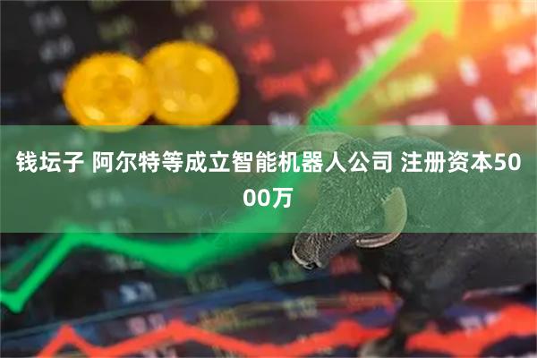 钱坛子 阿尔特等成立智能机器人公司 注册资本5000万