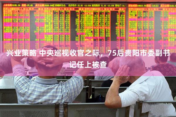 兴业策略 中央巡视收官之际，75后贵阳市委副书记任上被查