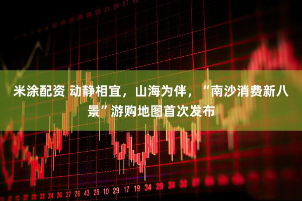 米涂配资 动静相宜，山海为伴，“南沙消费新八景”游购地图首次发布