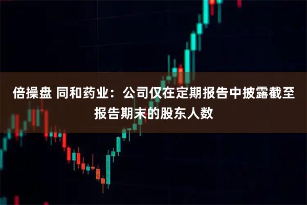 倍操盘 同和药业：公司仅在定期报告中披露截至报告期末的股东人数