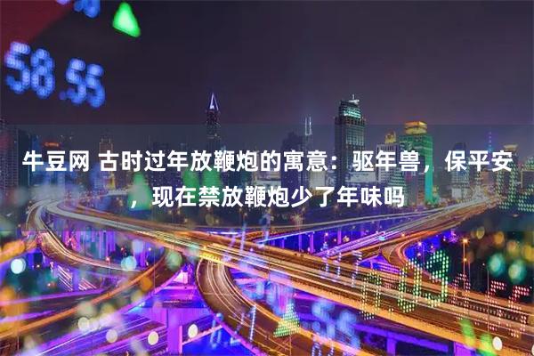 牛豆网 古时过年放鞭炮的寓意：驱年兽，保平安，现在禁放鞭炮少了年味吗