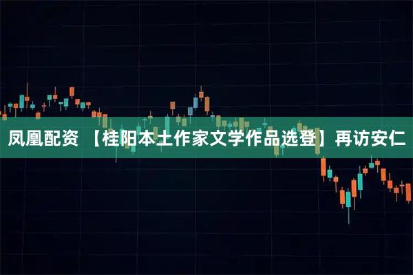 凤凰配资 【桂阳本土作家文学作品选登】再访安仁