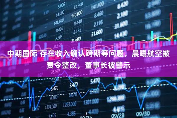 中期国际 存在收入确认跨期等问题，晨曦航空被责令整改，董事长被警示