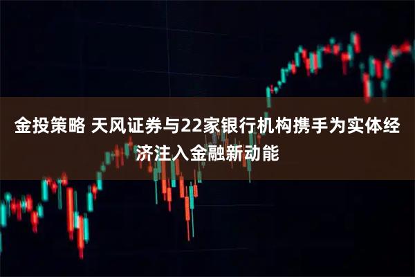 金投策略 天风证券与22家银行机构携手为实体经济注入金融新动能