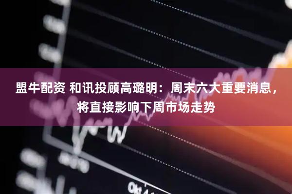 盟牛配资 和讯投顾高璐明：周末六大重要消息，将直接影响下周市场走势