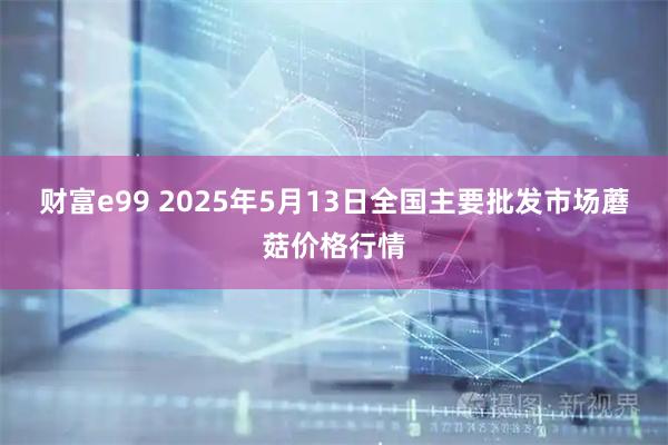 财富e99 2025年5月13日全国主要批发市场蘑菇价格行情