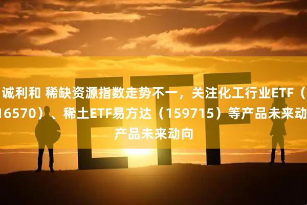 诚利和 稀缺资源指数走势不一，关注化工行业ETF（516570）、稀土ETF易方达（159715）等产品未来动向