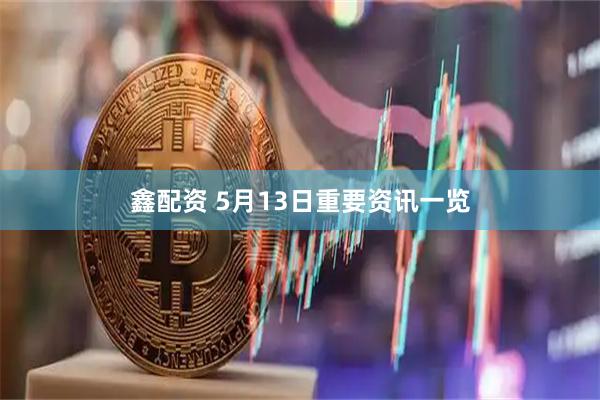 鑫配资 5月13日重要资讯一览