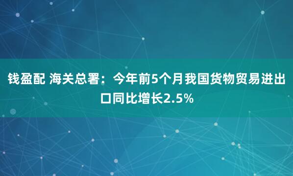 钱盈配 海关总署：今年前5个月我国货物贸易进出口同比增长2.5%