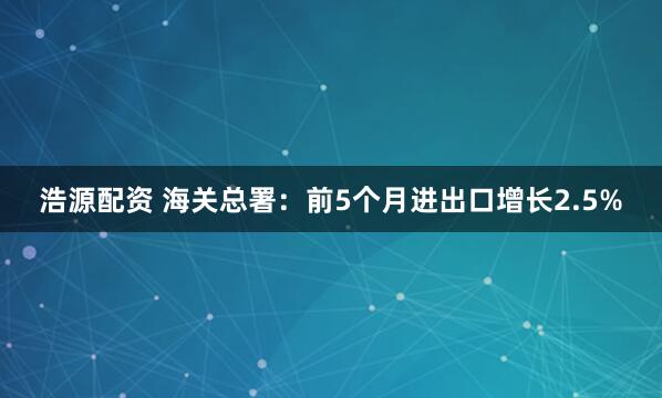 浩源配资 海关总署：前5个月进出口增长2.5%