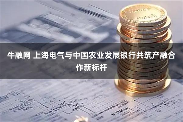 牛融网 上海电气与中国农业发展银行共筑产融合作新标杆