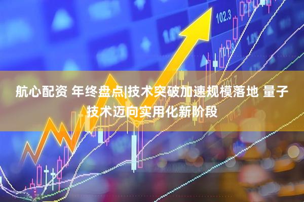 航心配资 年终盘点|技术突破加速规模落地 量子技术迈向实用化新阶段