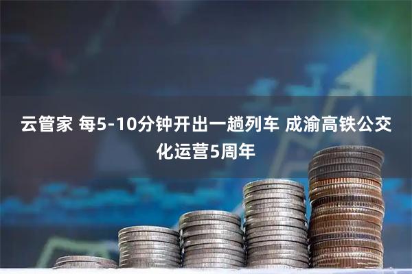 云管家 每5-10分钟开出一趟列车 成渝高铁公交化运营5周年