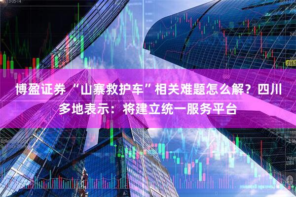 博盈证券 “山寨救护车”相关难题怎么解？四川多地表示：将建立统一服务平台