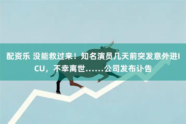 配资乐 没能救过来！知名演员几天前突发意外进ICU，不幸离世……公司发布讣告