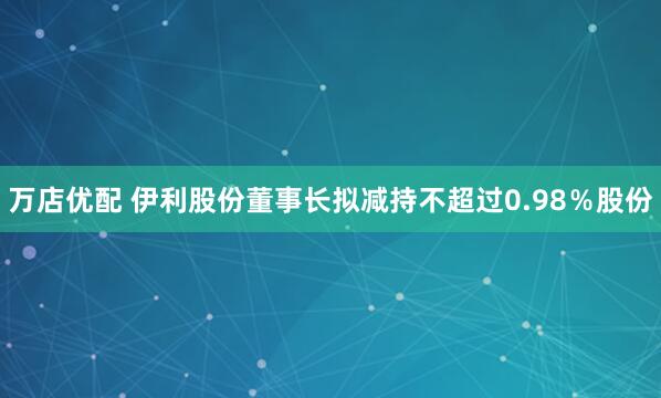 万店优配 伊利股份董事长拟减持不超过0.98％股份