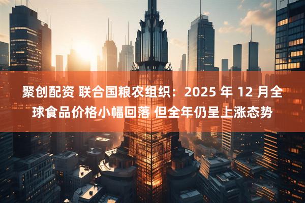 聚创配资 联合国粮农组织：2025 年 12 月全球食品价格小幅回落 但全年仍呈上涨态势