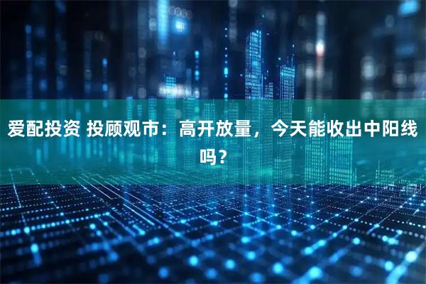 爱配投资 投顾观市：高开放量，今天能收出中阳线吗？