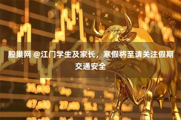 股巢网 @江门学生及家长，寒假将至请关注假期交通安全