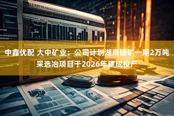 中鑫优配 大中矿业：公司计划湖南锂矿一期2万吨采选冶项目于2026年建成投产