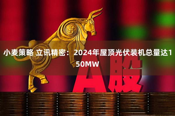 小麦策略 立讯精密：2024年屋顶光伏装机总量达150MW