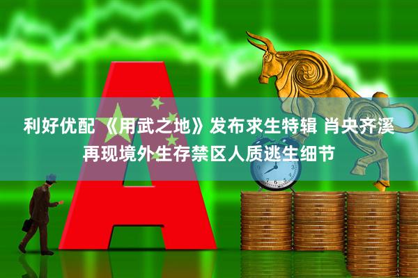 利好优配 《用武之地》发布求生特辑 肖央齐溪再现境外生存禁区人质逃生细节