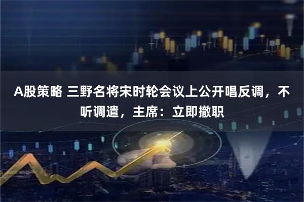 A股策略 三野名将宋时轮会议上公开唱反调，不听调遣，主席：立即撤职