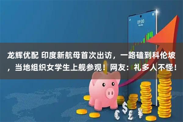 龙辉优配 印度新航母首次出访，一路磕到科伦坡，当地组织女学生上舰参观！网友：礼多人不怪！
