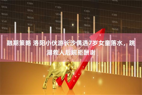 融期策略 洛阳小伙游长沙偶遇7岁女童落水，跳湖救人后婉拒酬谢
