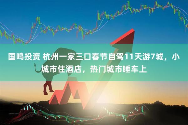 国鸣投资 杭州一家三口春节自驾11天游7城，小城市住酒店，热门城市睡车上