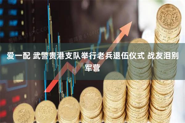 爱一配 武警贵港支队举行老兵退伍仪式 战友泪别军营