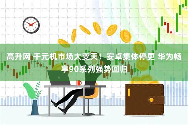 高升网 千元机市场大变天！安卓集体停更 华为畅享90系列强势回归