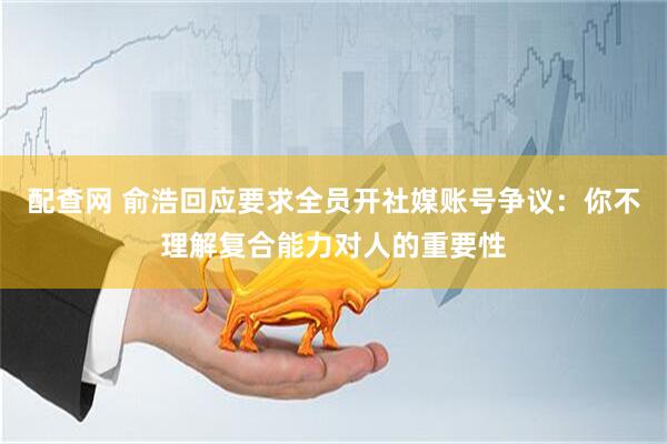 配查网 俞浩回应要求全员开社媒账号争议：你不理解复合能力对人的重要性