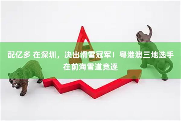配亿多 在深圳，决出滑雪冠军！粤港澳三地选手在前海雪道竞逐